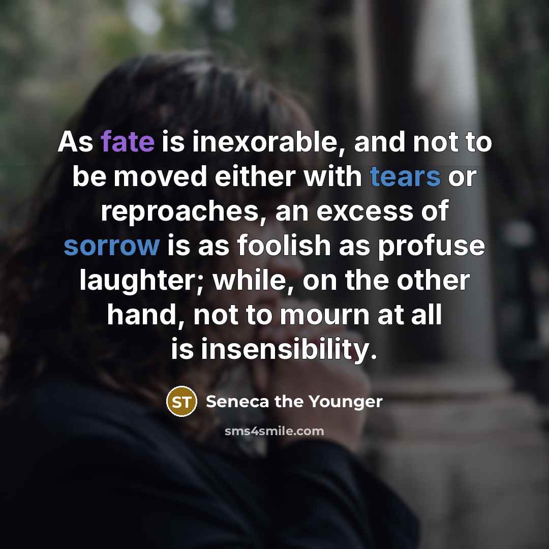 “As fate is inexorable, and not to be moved either with tears or reproaches, an excess of sorrow is as foolish as profuse laughter; while, on the other hand, not to mourn at all is insensibility.” quote by Seneca the Younger