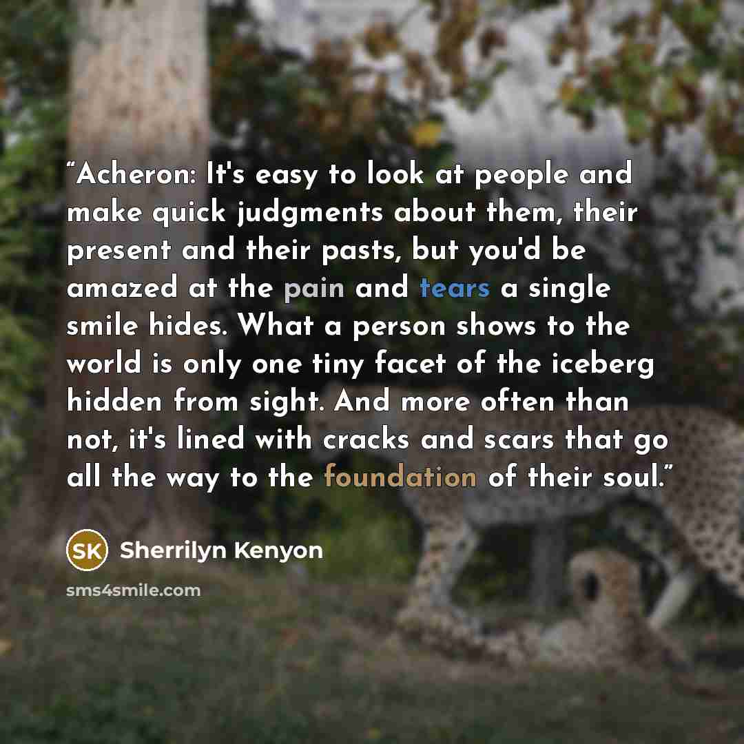 “Acheron: It's easy to look at people and make quick judgments about them, their present and their pasts, but you'd be amazed at the pain and tears a single smile hides. What a person shows to the world is only one tiny facet of the iceberg hidden from sight. And more often than not, it's lined…” quote by Sherrilyn Kenyon