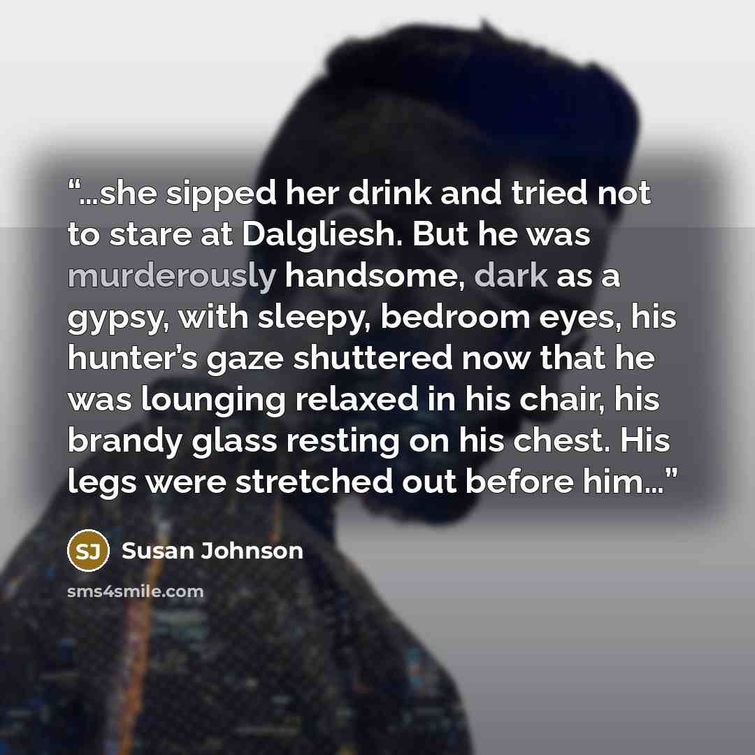 “…she sipped her drink and tried not to stare at Dalgliesh. But he was murderously handsome, dark as a gypsy, with sleepy, bedroom eyes, his hunter’s gaze shuttered now that he was lounging relaxed in his chair, his brandy glass resting on his chest. His legs were stretched out before him…” quote by Susan Johnson