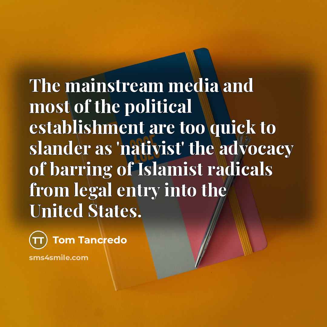 “The mainstream media and most of the political establishment are too quick to slander as 'nativist' the advocacy of barring of Islamist radicals from legal entry into the United States.” quote by Tom Tancredo