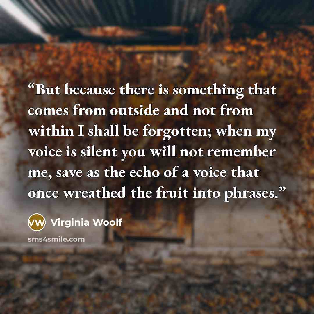 “But because there is something that comes from outside and not from within I shall be forgotten; when my voice is silent you will not remember me, save as the echo of a voice that once wreathed the fruit into phrases.” quote by Virginia Woolf