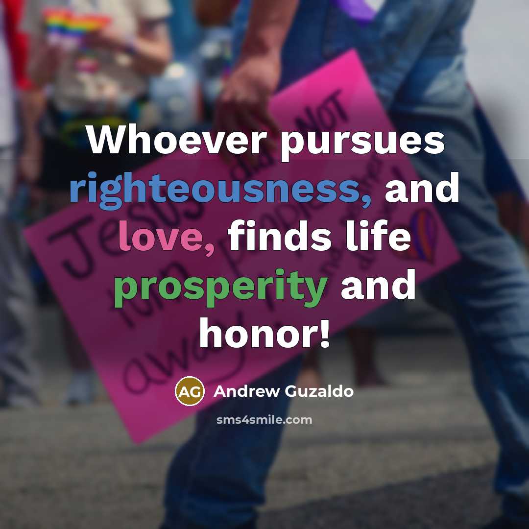 “Whoever pursues righteousness, and love, finds life prosperity and honor!…” quote by Andrew Guzaldo