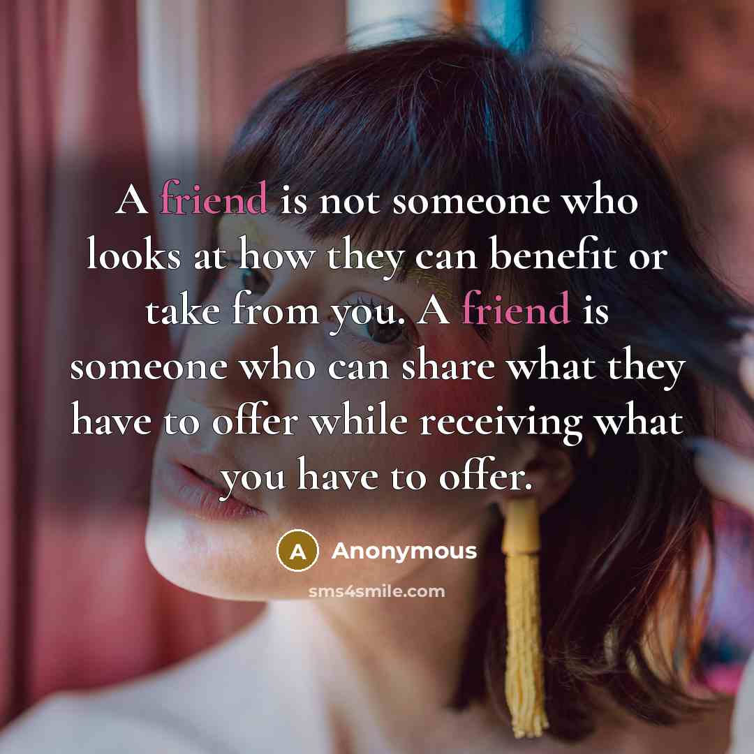 “A friend is not someone who looks at how they can benefit or take from you. A friend is someone who can share what they have to offer while receiving what you have to offer.” quote by Anonymous