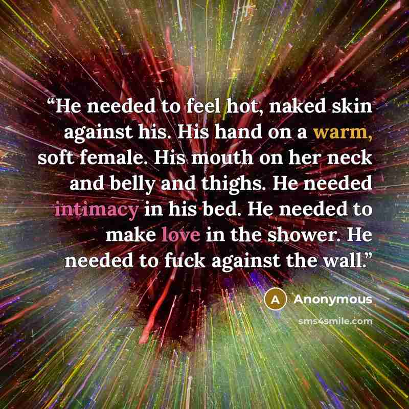 “He needed to feel hot, naked skin against his. His hand on a warm, soft female. His mouth on her neck and belly and thighs. He needed intimacy in his bed. He needed to make love in the shower. He needed to fuck against the wall.” quote by Anonymous