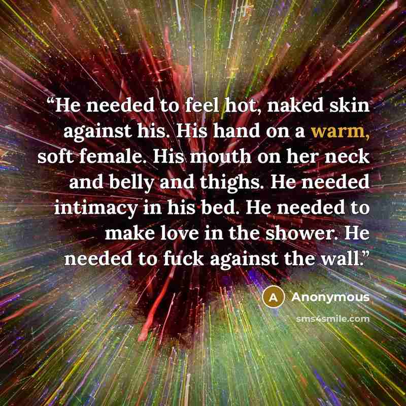 “He needed to feel hot, naked skin against his. His hand on a warm, soft female. His mouth on her neck and belly and thighs. He needed intimacy in his bed. He needed to make love in the shower. He needed to fuck against the wall.” quote by Anonymous