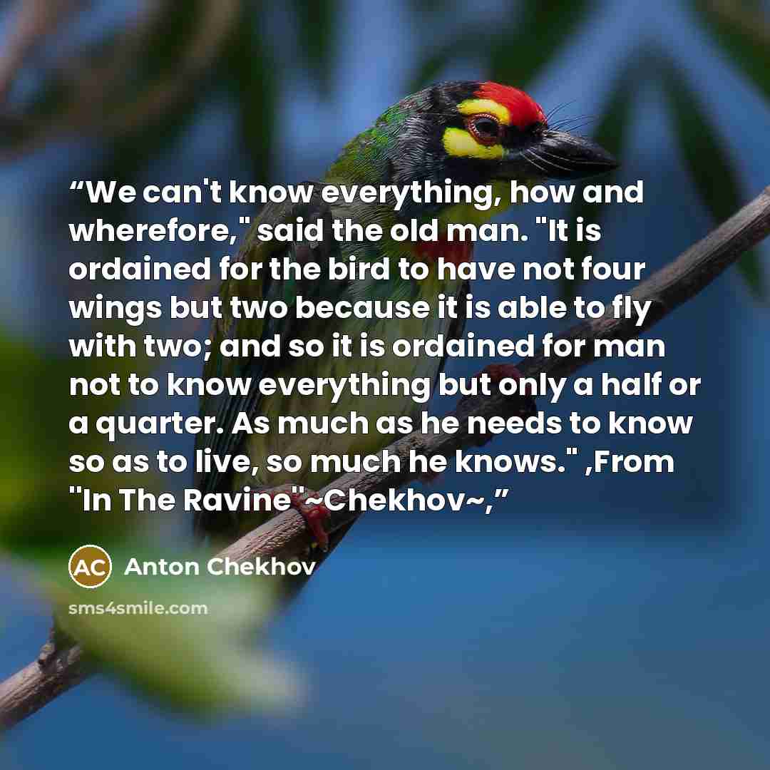 “We can't know everything, how and wherefore," said the old man. "It is ordained for the bird to have not four wings but two because it is able to fly with two; and so it is ordained for man not to know everything but only a half or a quarter. As much as he needs to know so as to live, so much he…” quote by Anton Chekhov