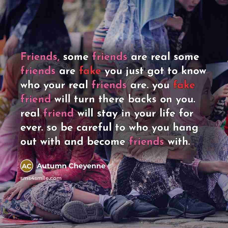 “Friends, some friends are real some friends are fake you just got to know who your real friends are. you fake friend will turn there backs on you. real friend will stay in your life for ever. so be careful to who you hang out with and become friends with.” quote by Autumn Cheyenne