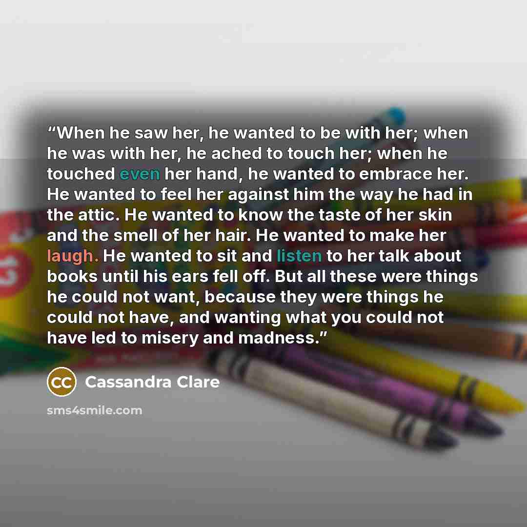 “When he saw her, he wanted to be with her; when he was with her, he ached to touch her; when he touched even her hand, he wanted to embrace her. He wanted to feel her against him the way he had in the attic. He wanted to know the taste of her skin and the smell of her hair. He wanted to make her…” quote by Cassandra Clare