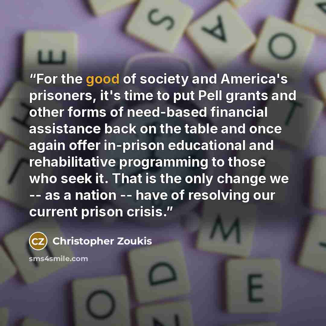 “For the good of society and America's prisoners, it's time to put Pell grants and other forms of need-based financial assistance back on the table and once again offer in-prison educational and rehabilitative programming to those who seek it. That is the only change we -- as a nation -- have of…” quote by Christopher Zoukis