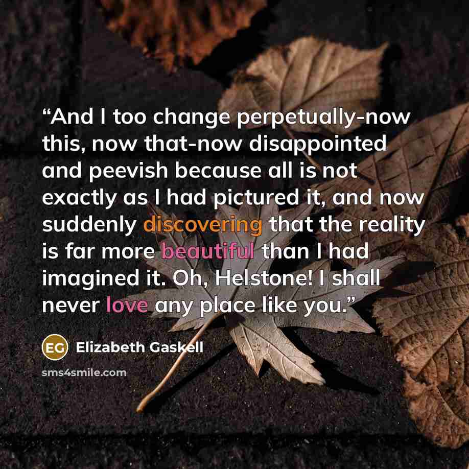 “And I too change perpetually-now this, now that-now disappointed and peevish because all is not exactly as I had pictured it, and now suddenly discovering that the reality is far more beautiful than I had imagined it. Oh, Helstone! I shall never love any place like you.” quote by Elizabeth Gaskell