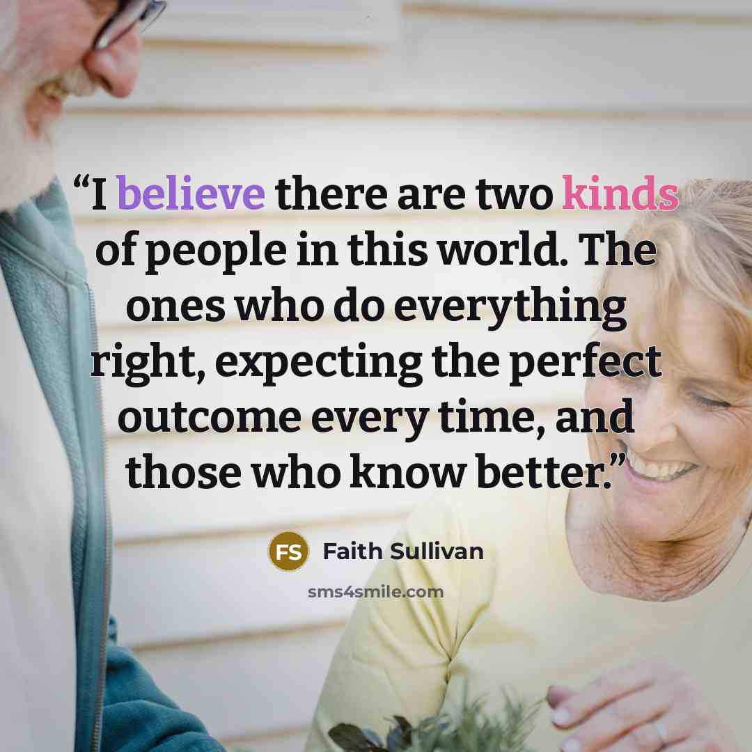 “I believe there are two kinds of people in this world. The ones who do everything right, expecting the perfect outcome every time, and those who know better.” quote by Faith Sullivan