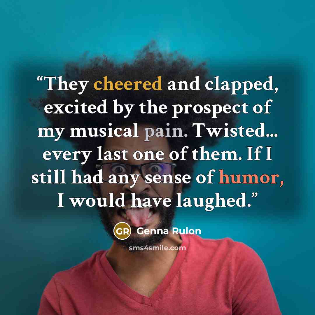 “They cheered and clapped, excited by the prospect of my musical pain. Twisted... every last one of them. If I still had any sense of humor, I would have laughed.” quote by Genna Rulon