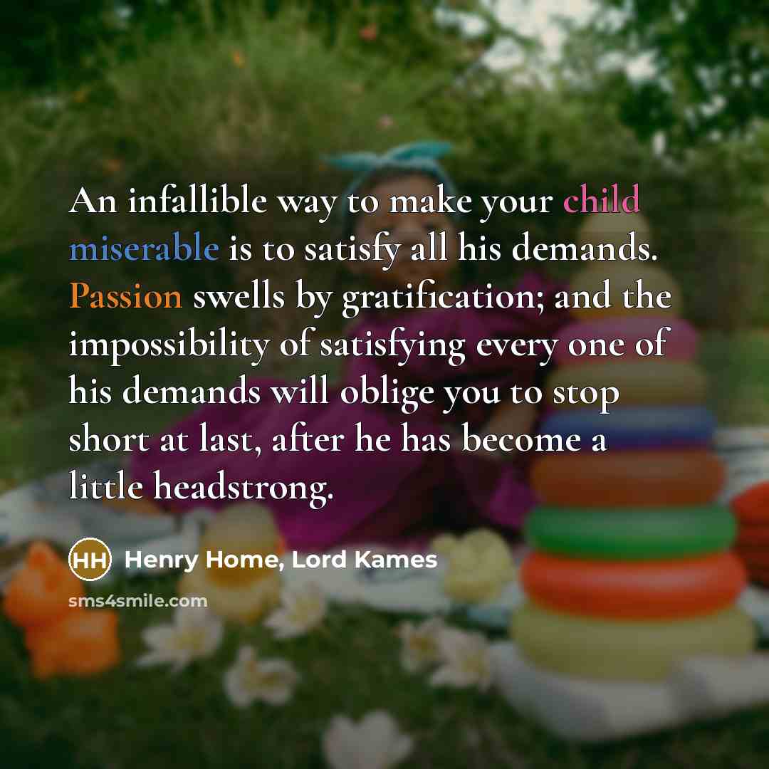 “An infallible way to make your child miserable is to satisfy all his demands. Passion swells by gratification; and the impossibility of satisfying every one of his demands will oblige you to stop short at last, after he has become a little headstrong.” quote by Henry Home, Lord Kames