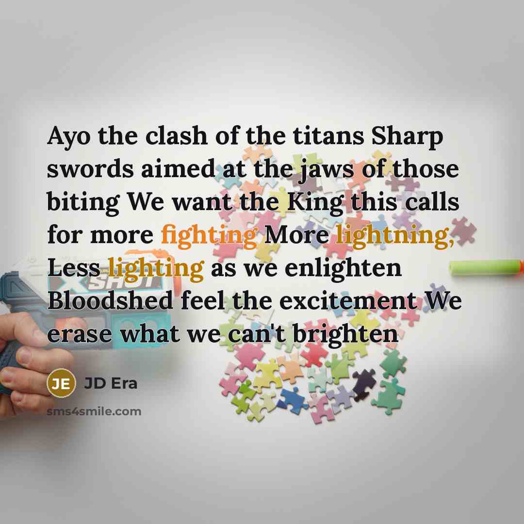 “Ayo the clash of the titans Sharp swords aimed at the jaws of those biting We want the King this calls for more fighting More lightning, Less lighting as we enlighten Bloodshed feel the excitement We erase what we can't brighten” quote by JD ERA
