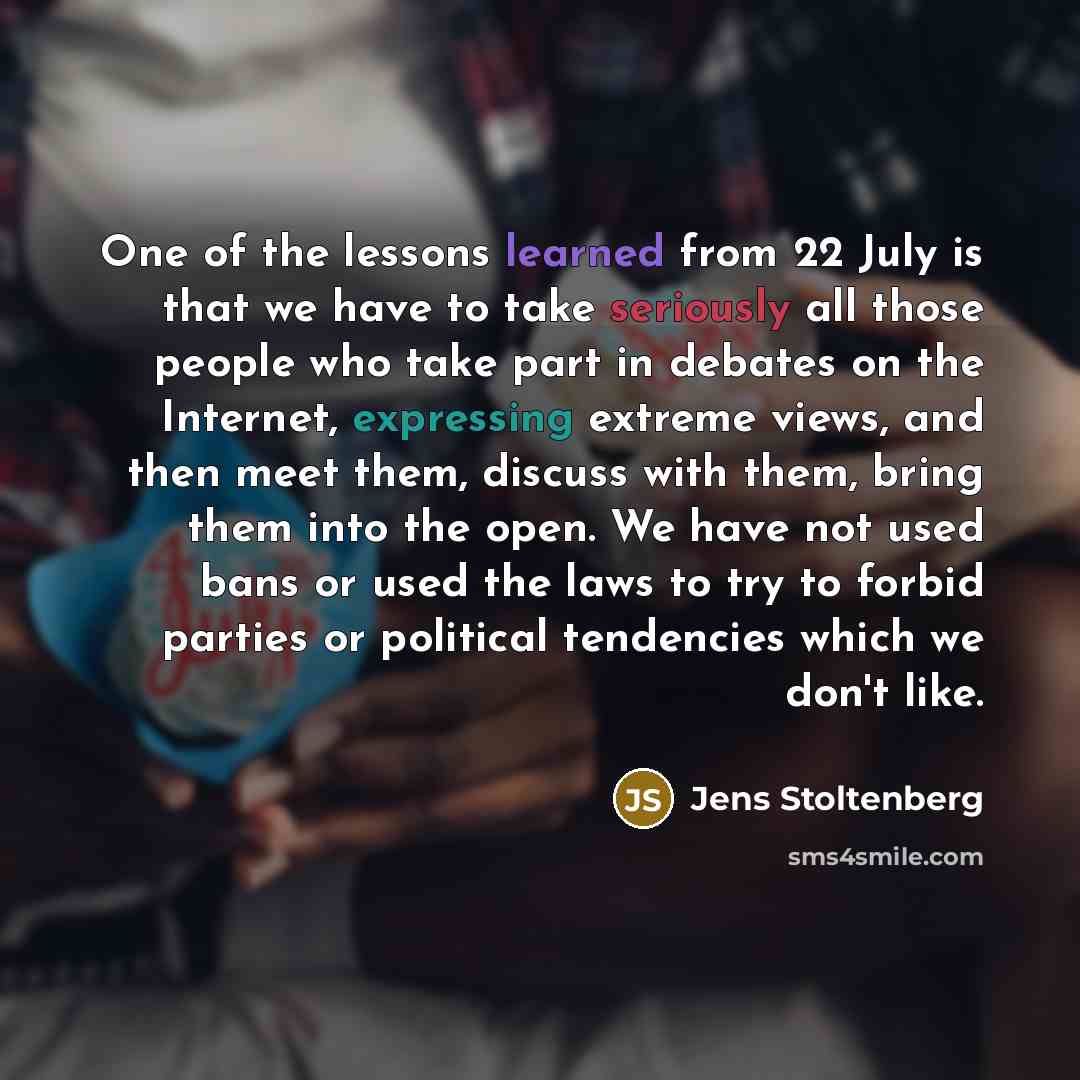 “One of the lessons learned from 22 July is that we have to take seriously all those people who take part in debates on the Internet, expressing extreme views, and then meet them, discuss with them, bring them into the open. We have not used bans or used the laws to try to forbid parties or…” quote by Jens Stoltenberg