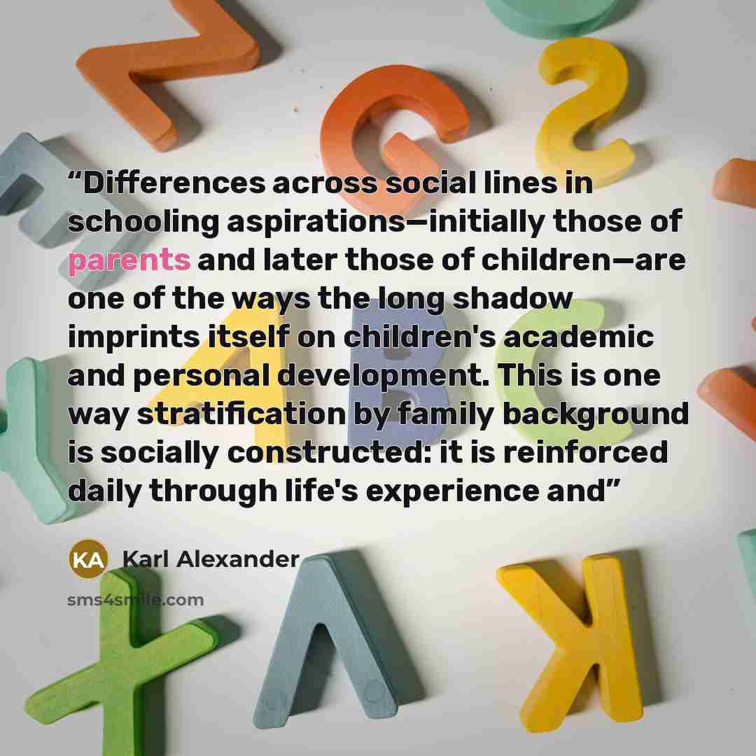 “Differences across social lines in schooling aspirations—initially those of parents and later those of children—are one of the ways the long shadow imprints itself on children's academic and personal development. This is one way stratification by family background is socially constructed: it is…” quote by Karl Alexander