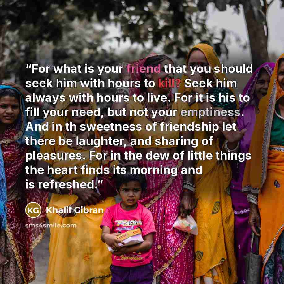 “For what is your friend that you should seek him with hours to kill? Seek him always with hours to live. For it is his to fill your need, but not your emptiness. And in th sweetness of friendship let there be laughter, and sharing of pleasures. For in the dew of little things the heart finds its…” quote by Khalil Gibran