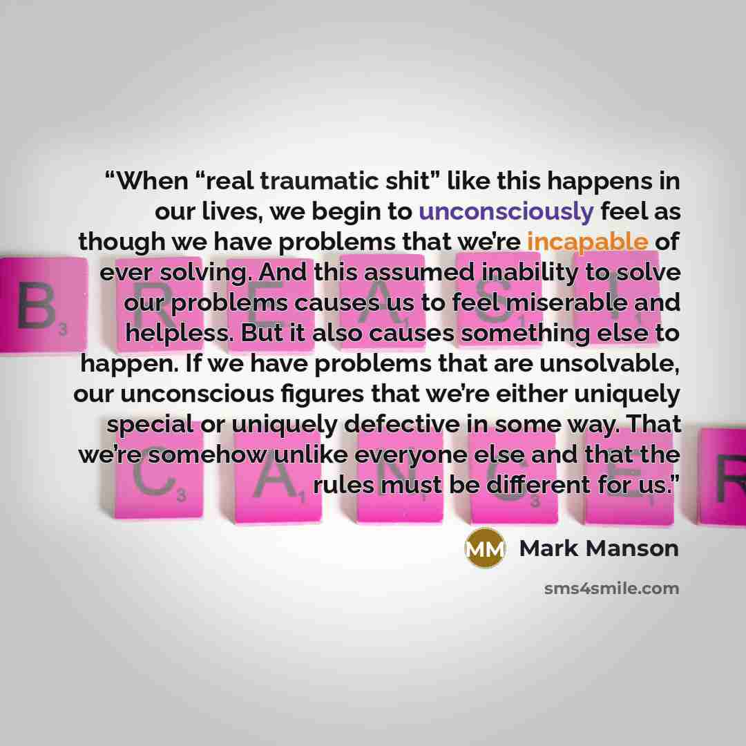 “When “real traumatic shit” like this happens in our lives, we begin to unconsciously feel as though we have problems that we’re incapable of ever solving. And this assumed inability to solve our problems causes us to feel miserable and helpless. But it also causes something else to happen. If we…” quote by Mark Manson