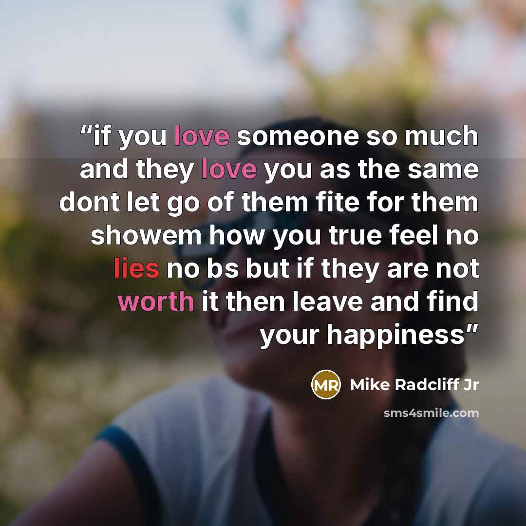 “if you love someone so much and they love you as the same dont let go of them fite for them showem how you true feel no lies no bs but if they are not worth it then leave and find your happiness” quote by Mike Radcliff Jr
