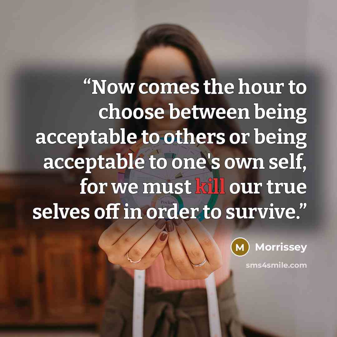 “Now comes the hour to choose between being acceptable to others or being acceptable to one's own self, for we must kill our true selves off in order to survive.” quote by Morrissey