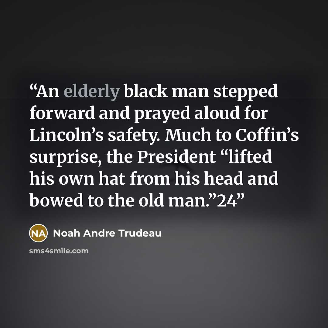 “An elderly black man stepped forward and prayed aloud for Lincoln’s safety. Much to Coffin’s surprise, the President “lifted his own hat from his head and bowed to the old man.”24” quote by Noah Andre Trudeau