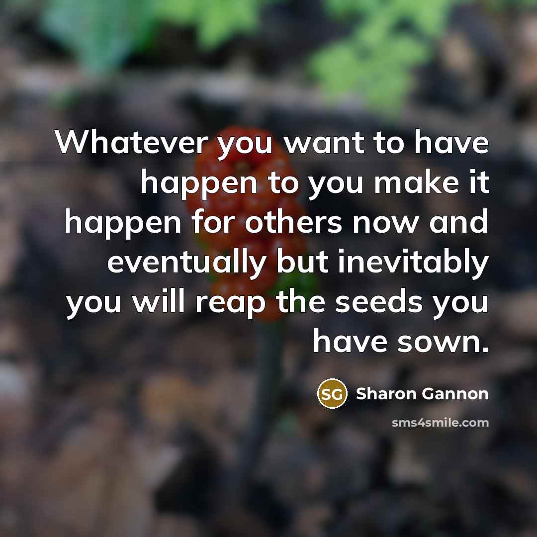 “Whatever you want to have happen to you make it happen for others now and eventually but inevitably you will reap the seeds you have sown.” quote by Sharon Gannon
