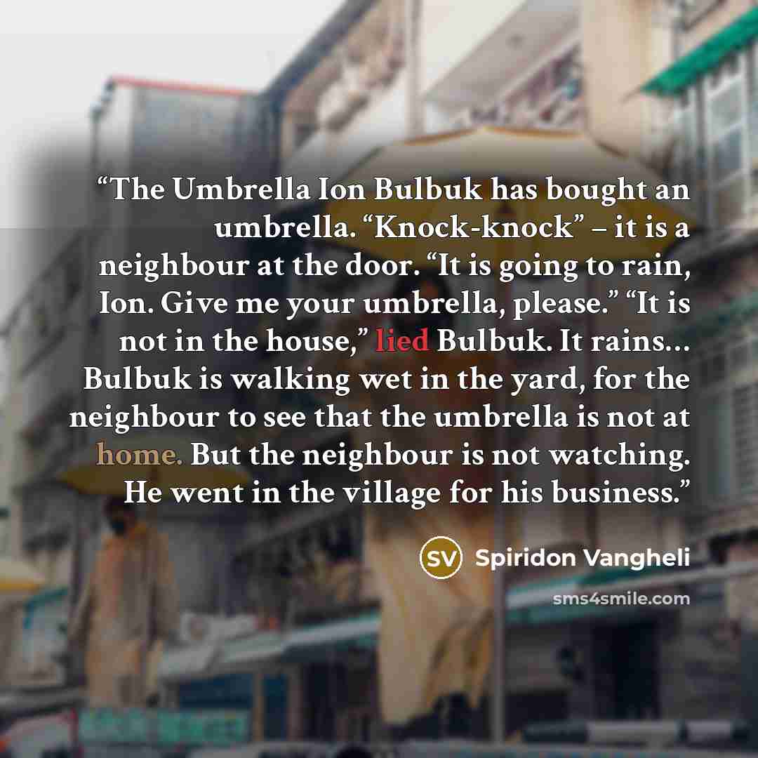 “The Umbrella Ion Bulbuk has bought an umbrella. “Knock-knock” – it is a neighbour at the door. “It is going to rain, Ion. Give me your umbrella, please.” “It is not in the house,” lied Bulbuk. It rains… Bulbuk is walking wet in the yard, for the neighbour to see that the umbrella is not at home…” quote by Spiridon Vangheli