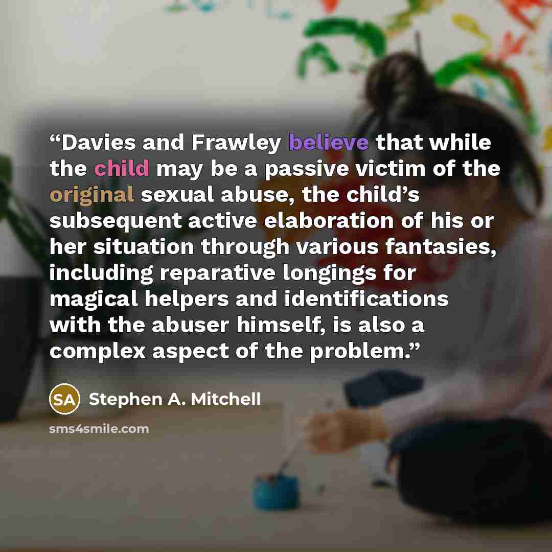 “Davies and Frawley believe that while the child may be a passive victim of the original sexual abuse, the child’s subsequent active elaboration of his or her situation through various fantasies, including reparative longings for magical helpers and identifications with the abuser himself, is also…” quote by Stephen A. Mitchell