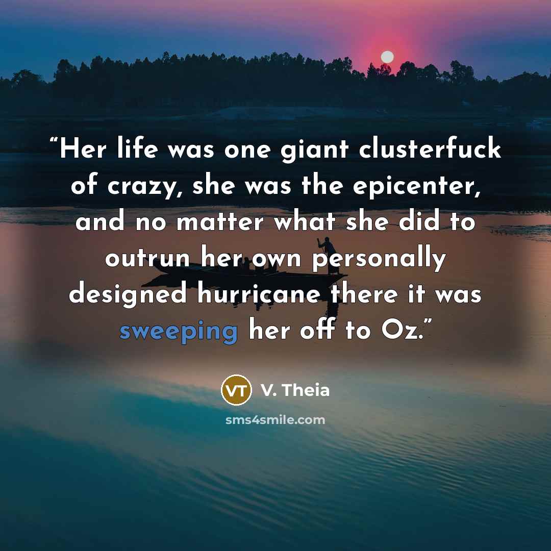 “Her life was one giant clusterfuck of crazy, she was the epicenter, and no matter what she did to outrun her own personally designed hurricane there it was sweeping her off to Oz.” quote by V. Theia