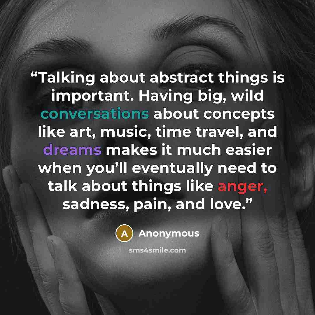 “Talking about abstract things is important. Having big, wild conversations about concepts like art, music, time travel, and dreams makes it much easier when you’ll eventually need to talk about things like anger, sadness, pain, and love.” quote by Anonymous