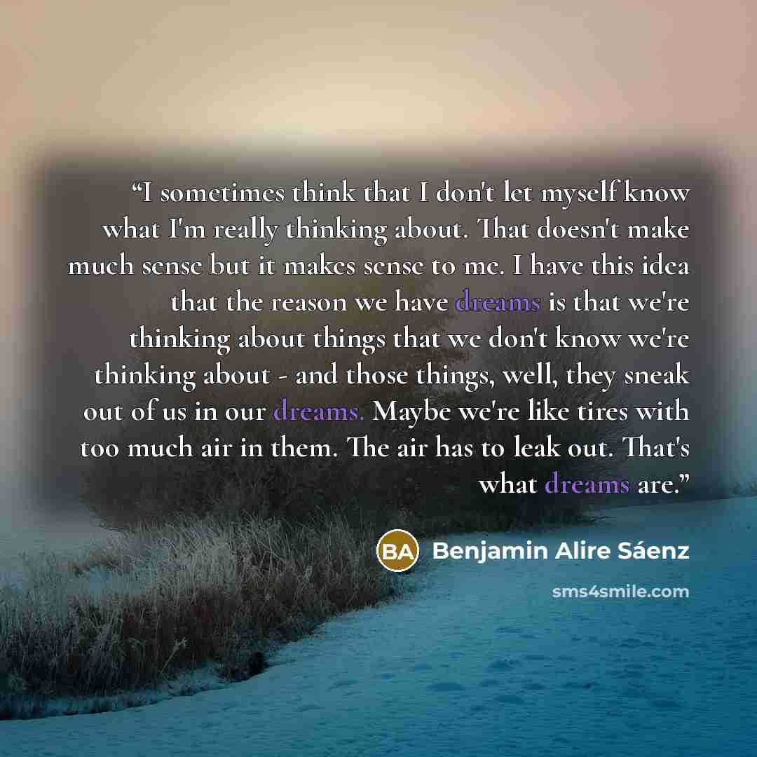 “I sometimes think that I don't let myself know what I'm really thinking about. That doesn't make much sense but it makes sense to me. I have this idea that the reason we have dreams is that we're thinking about things that we don't know we're thinking about - and those things, well, they sneak out…” quote by Benjamin Alire Sáenz