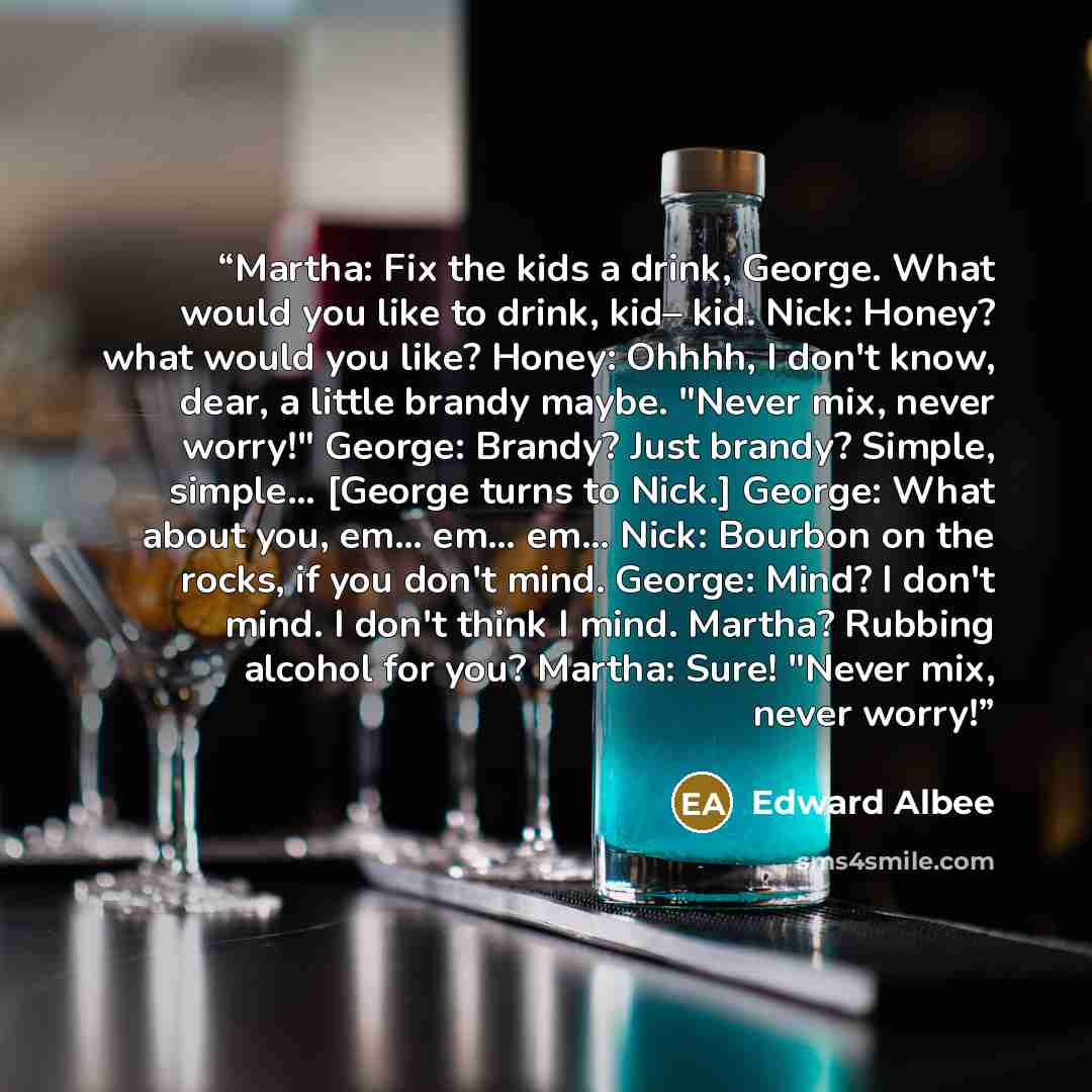 “Martha: Fix the kids a drink, George. What would you like to drink, kid– kid. Nick: Honey? what would you like? Honey: Ohhhh, I don't know, dear, a little brandy maybe. "Never mix, never worry!" George: Brandy? Just brandy? Simple, simple… [George turns to Nick.] George: What about you, em… em……” quote by Edward Albee