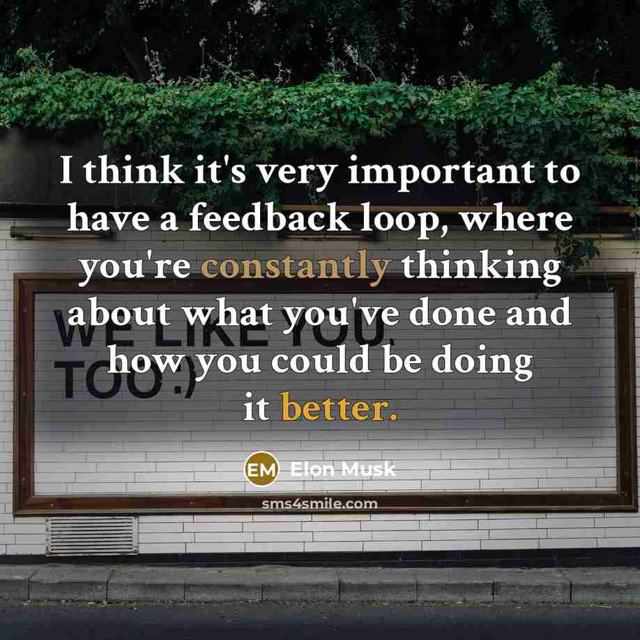 “I think it's very important to have a feedback loop, where you're constantly thinking about what you've done and how you could be doing it better.” quote by Elon Musk