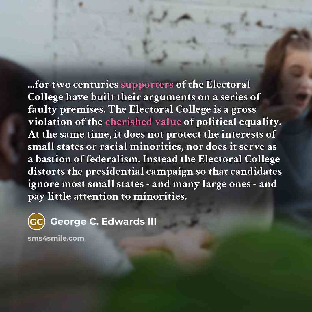 “...for two centuries supporters of the Electoral College have built their arguments on a series of faulty premises. The Electoral College is a gross violation of the cherished value of political equality. At the same time, it does not protect the interests of small states or racial minorities, nor…” quote by George C. Edwards III