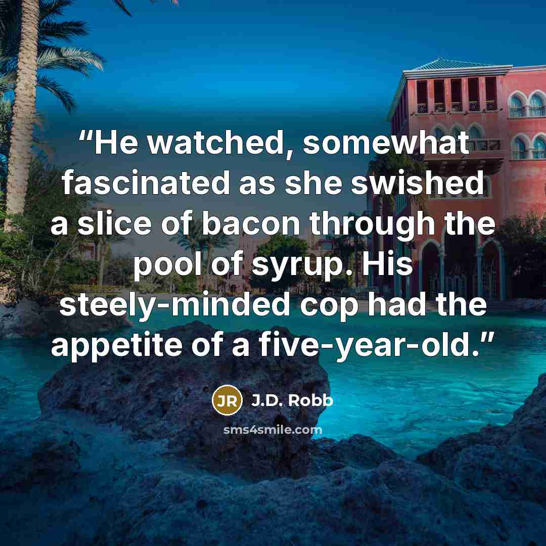 “He watched, somewhat fascinated as she swished a slice of bacon through the pool of syrup. His steely-minded cop had the appetite of a five-year-old.” quote by J.D. Robb