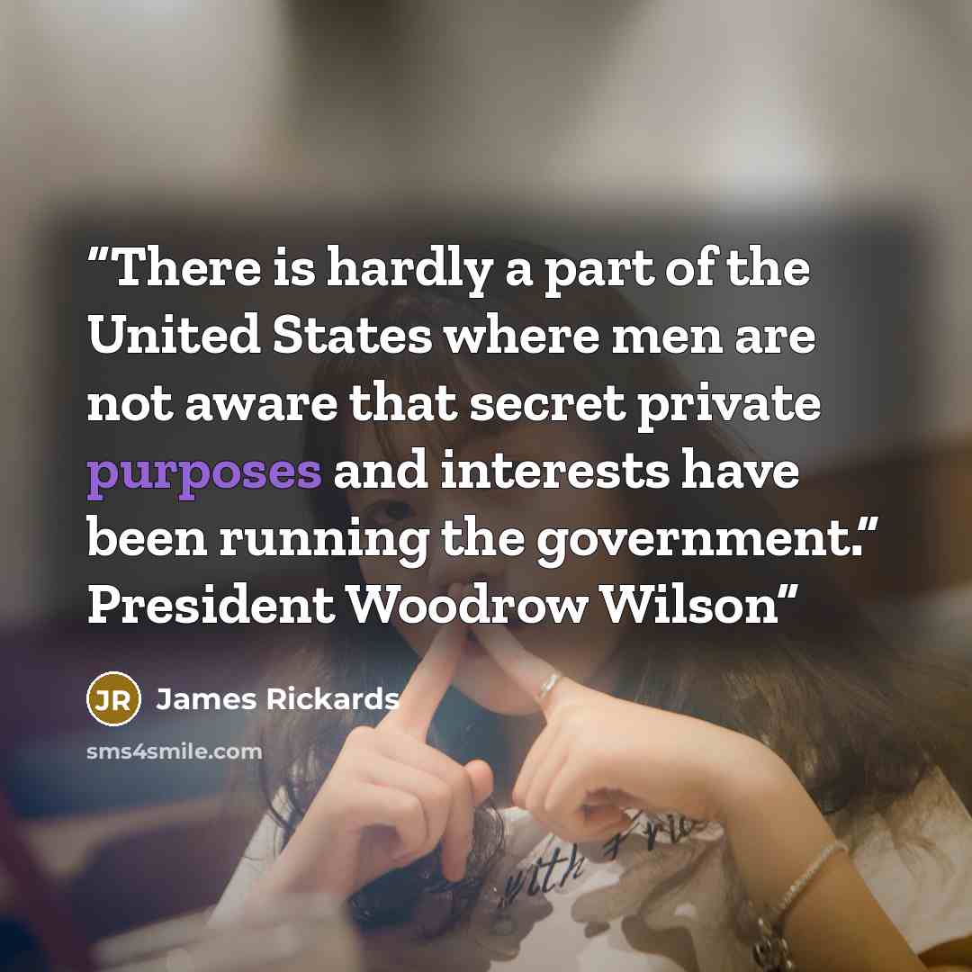 “There is hardly a part of the United States where men are not aware that secret private purposes and interests have been running the government.” President Woodrow Wilson” quote by James Rickards