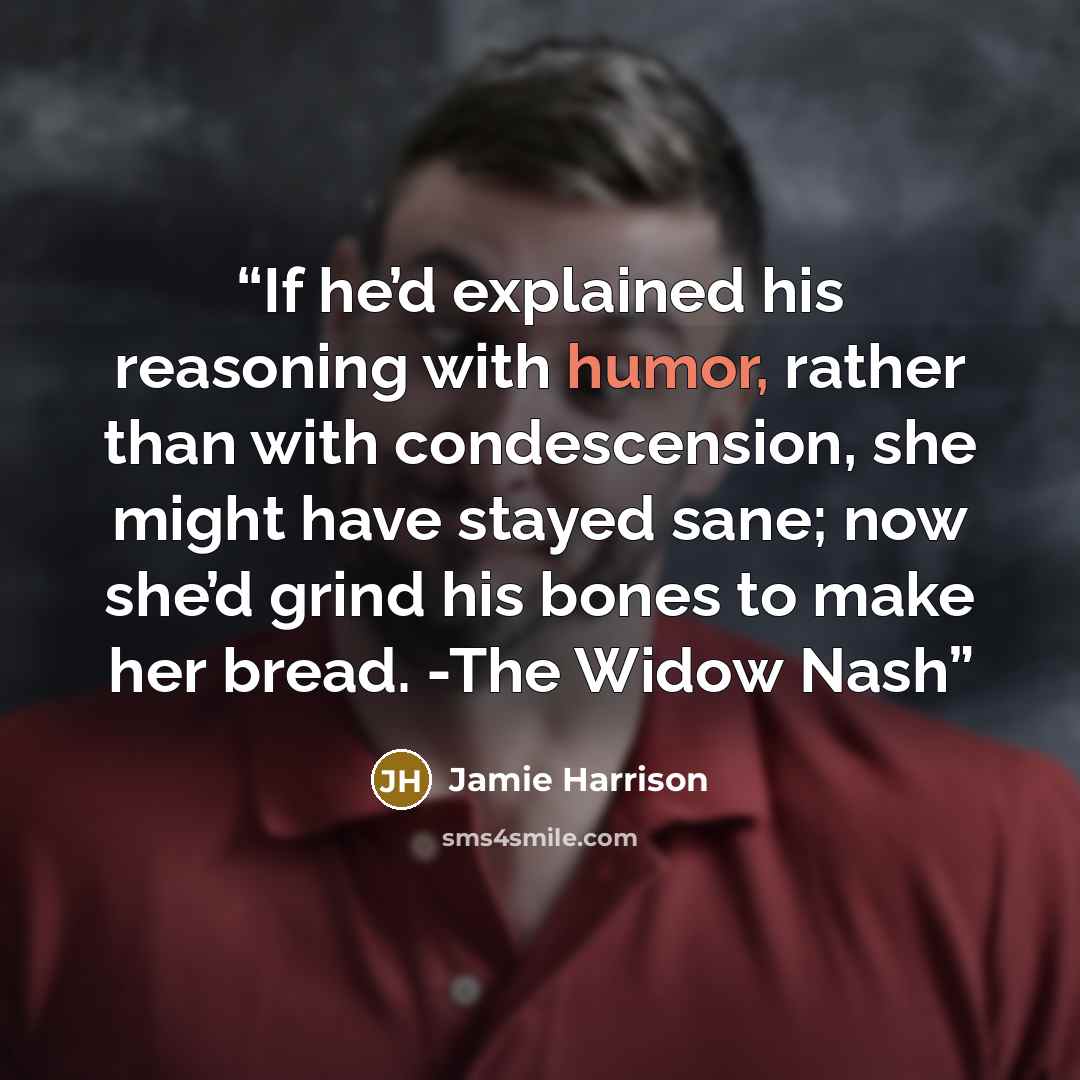 “If he’d explained his reasoning with humor, rather than with condescension, she might have stayed sane; now she’d grind his bones to make her bread. -The Widow Nash” quote by Jamie Harrison