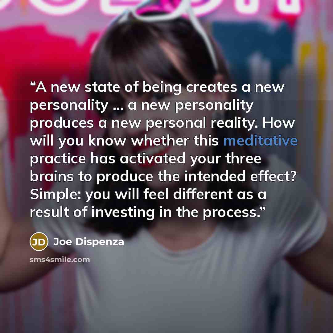 “A new state of being creates a new personality … a new personality produces a new personal reality. How will you know whether this meditative practice has activated your three brains to produce the intended effect? Simple: you will feel different as a result of investing in the process.” quote by Joe Dispenza