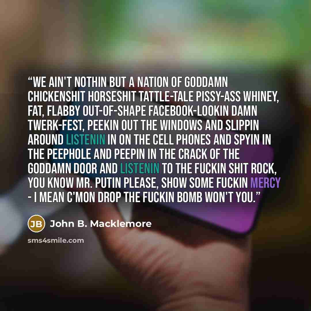 “We ain't nothin but a nation of goddamn chickenshit horseshit tattle-tale pissy-ass whiney, fat, flabby out-of-shape Facebook-lookin damn twerk-fest, peekin out the windows and slippin around listenin in on the cell phones and spyin in the peephole and peepin in the crack of the goddamn door and…” quote by John B. Macklemore