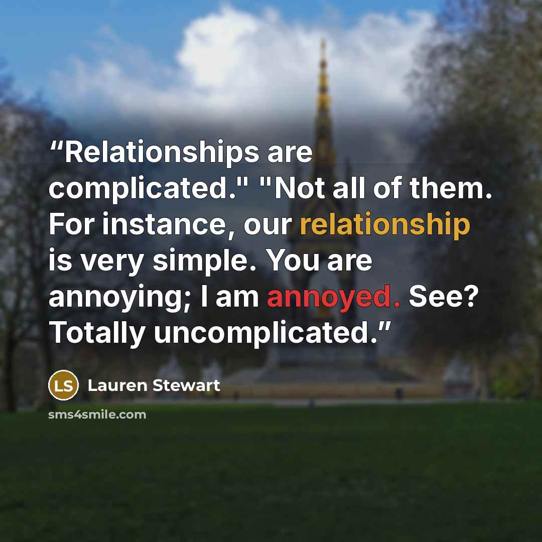 “Relationships are complicated." "Not all of them. For instance, our relationship is very simple. You are annoying; I am annoyed. See? Totally uncomplicated.” quote by Lauren Stewart