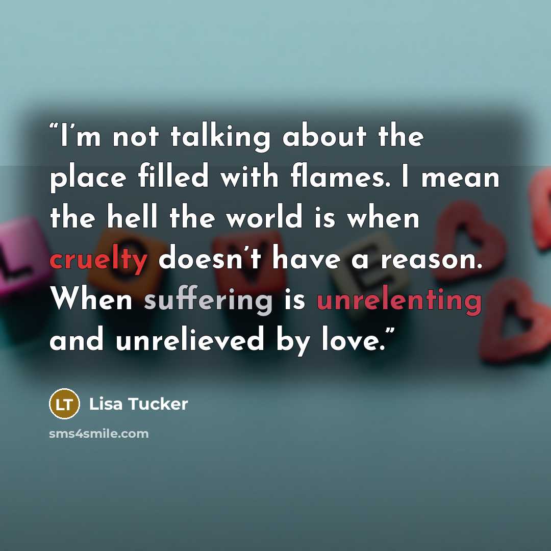 “I’m not talking about the place filled with flames. I mean the hell the world is when cruelty doesn’t have a reason. When suffering is unrelenting and unrelieved by love.” quote by Lisa Tucker
