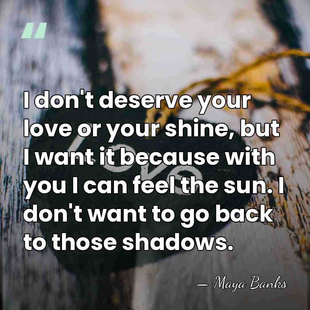 I don't deserve your love or your shine, but I want it&hellip; - Maya Banks