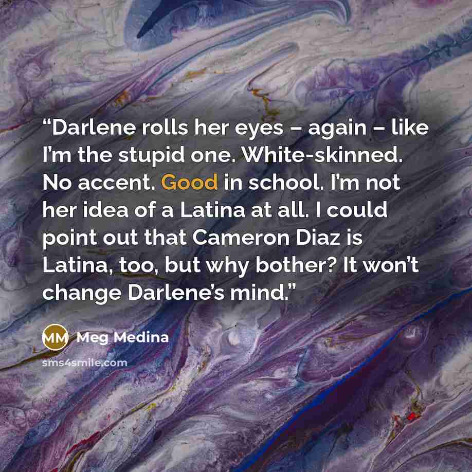 “Darlene rolls her eyes – again – like I’m the stupid one. White-skinned. No accent. Good in school. I’m not her idea of a Latina at all. I could point out that Cameron Diaz is Latina, too, but why bother? It won’t change Darlene’s mind.” quote by Meg Medina