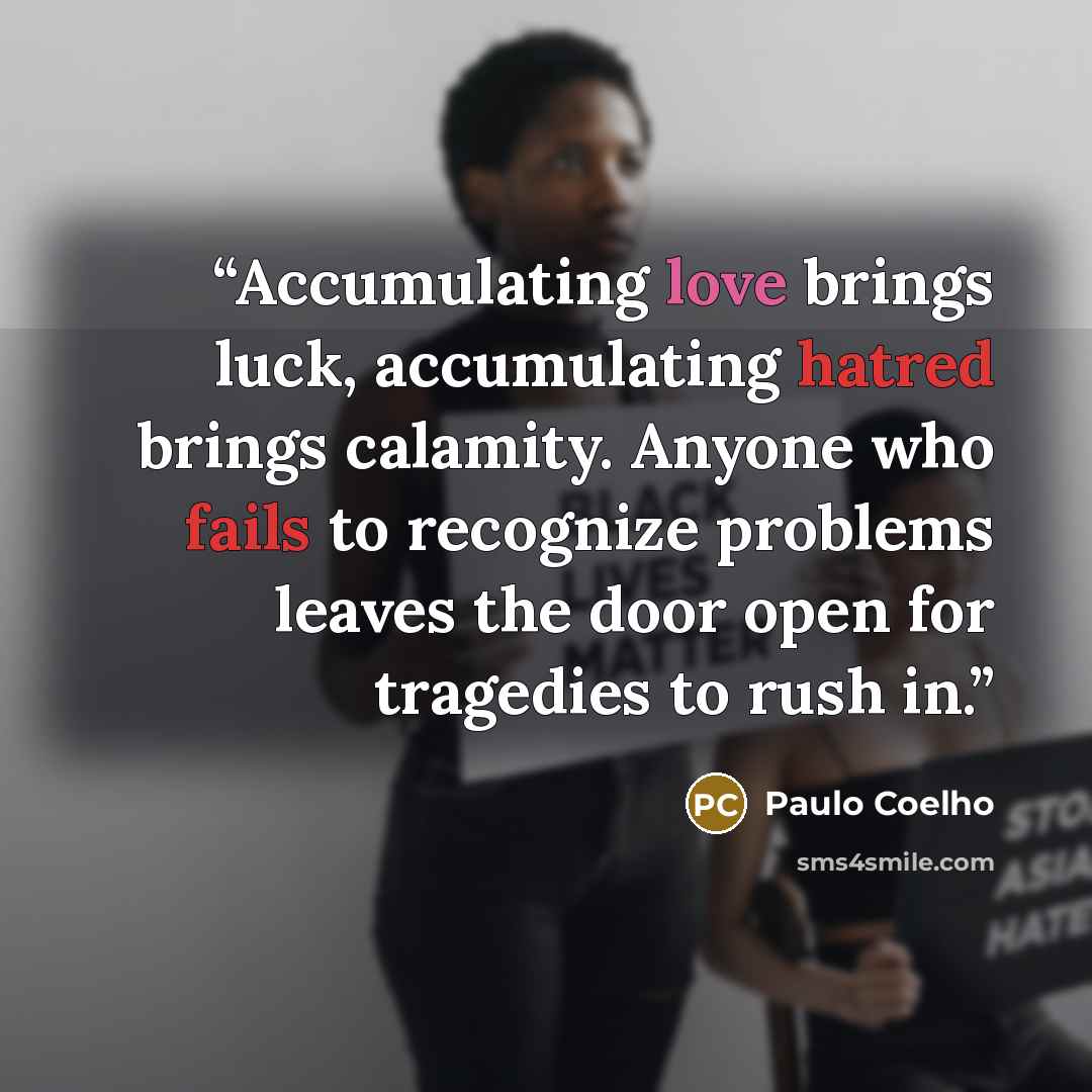 “Accumulating love brings luck, accumulating hatred brings calamity. Anyone who fails to recognize problems leaves the door open for tragedies to rush in.” quote by Paulo Coelho