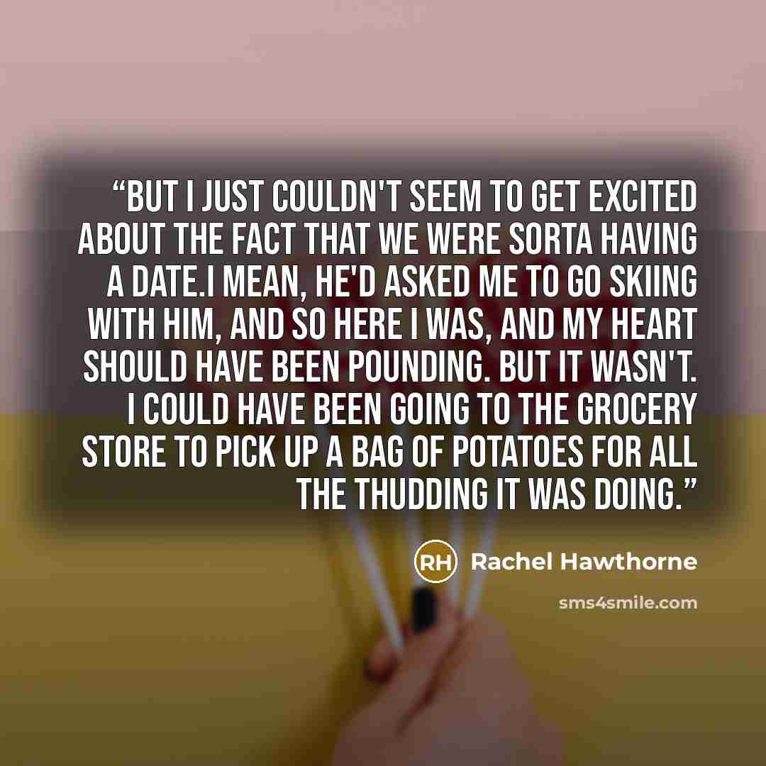 “But I just couldn't seem to get excited about the fact that we were sorta having a date.I mean, he'd asked me to go skiing with him, and so here I was, and my heart should have been pounding. But it wasn't. I could have been going to the grocery store to pick up a bag of potatoes for all the…” quote by Rachel Hawthorne