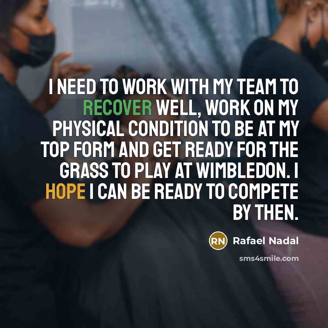 “I need to work with my team to recover well, work on my physical condition to be at my top form and get ready for the grass to play at Wimbledon. I hope I can be ready to compete by then.” quote by Rafael Nadal