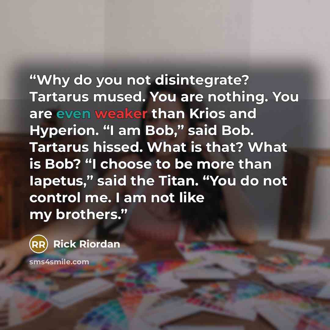 “Why do you not disintegrate? Tartarus mused. You are nothing. You are even weaker than Krios and Hyperion. “I am Bob,” said Bob. Tartarus hissed. What is that? What is Bob? “I choose to be more than Iapetus,” said the Titan. “You do not control me. I am not like my brothers.” quote by Rick Riordan