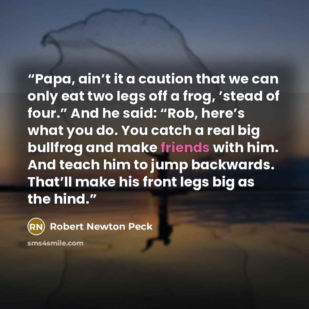 “Papa, ain’t it a caution that we can only eat two legs off a frog, ’stead of four.” And he said: “Rob, here’s what you do. You catch a real big bullfrog and make friends with him. And teach him to jump backwards. That’ll make his front legs big as the hind.” quote by Robert Newton Peck