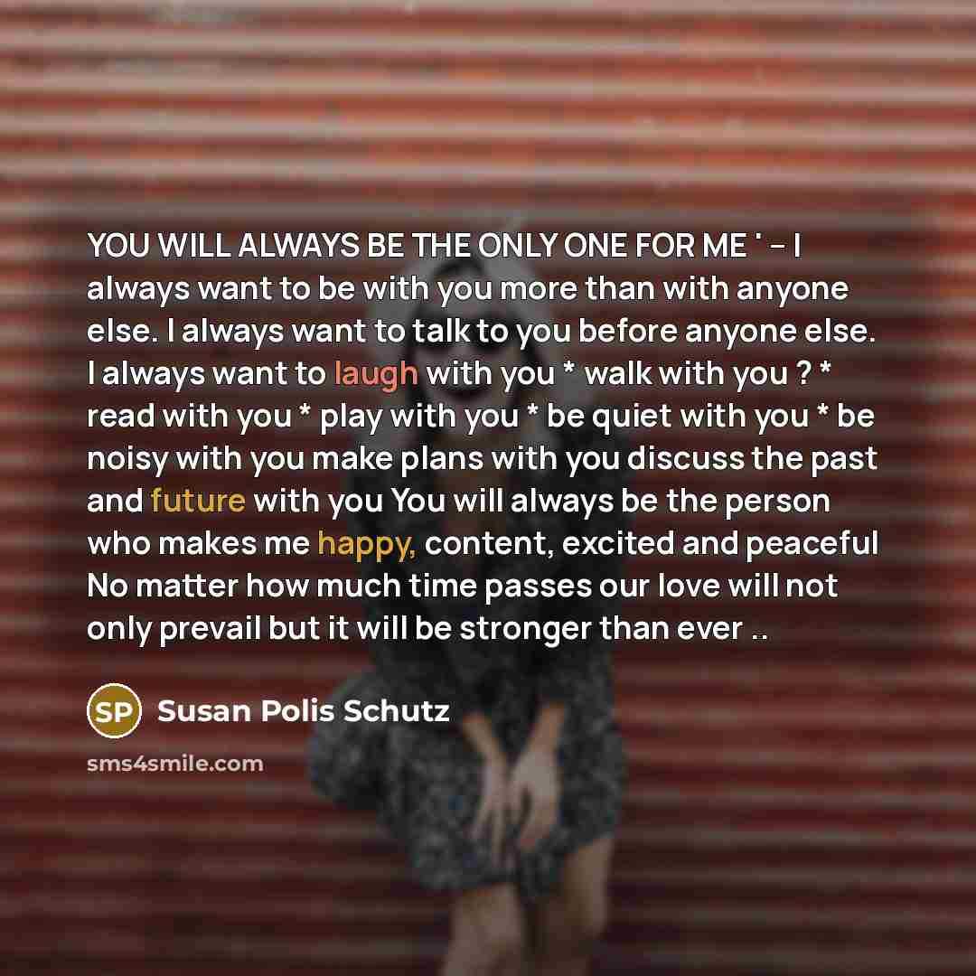 “YOU WILL ALWAYS BE THE ONLY ONE FOR ME ' -- I always want to be with you more than with anyone else. I always want to talk to you before anyone else. I always want to laugh with you * walk with you ? * read with you * play with you * be quiet with you * be noisy with you make plans with you…” quote by Susan Polis Schutz