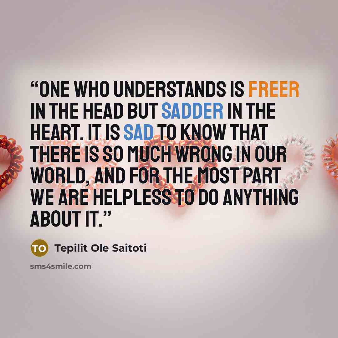 “One who understands is freer in the head but sadder in the heart. It is sad to know that there is so much wrong in our world, and for the most part we are helpless to do anything about it.” quote by Tepilit Ole Saitoti